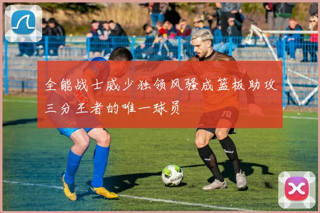 全能战士威少独领风骚成篮板助攻三分王者的唯一球员