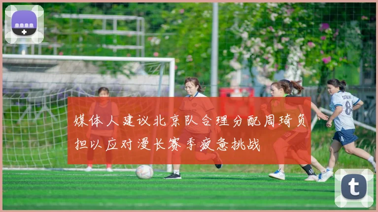 媒体人建议北京队合理分配周琦负担以应对漫长赛季疲惫挑战