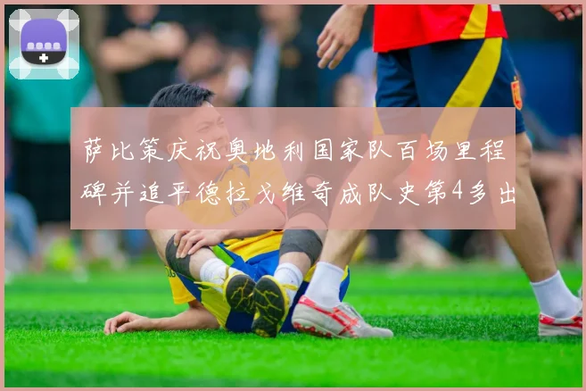 萨比策庆祝奥地利国家队百场里程碑并追平德拉戈维奇成队史第4多出场者