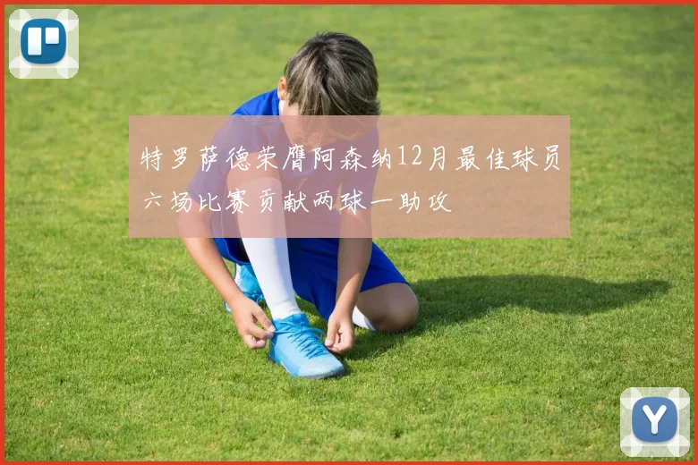 特罗萨德荣膺阿森纳12月最佳球员六场比赛贡献两球一助攻