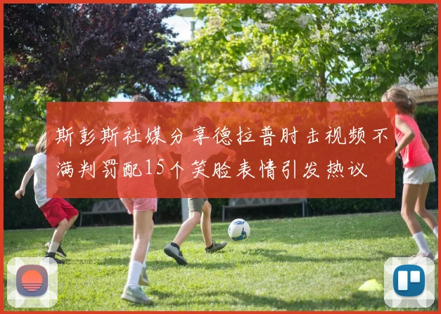 斯彭斯社媒分享德拉普肘击视频不满判罚配15个笑脸表情引发热议