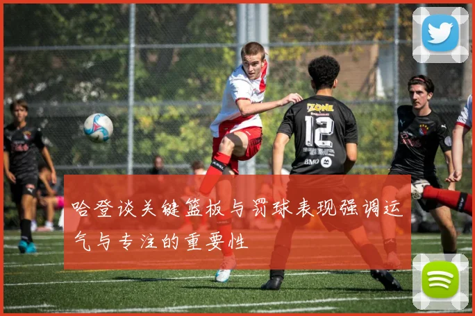 哈登谈关键篮板与罚球表现强调运气与专注的重要性