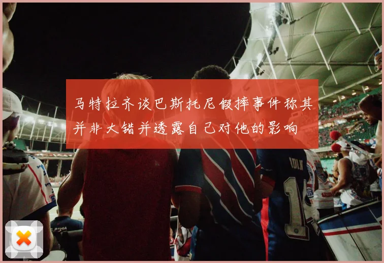 马特拉齐谈巴斯托尼假摔事件称其并非大错并透露自己对他的影响