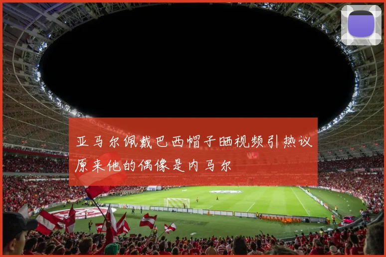 亚马尔佩戴巴西帽子晒视频引热议原来他的偶像是内马尔