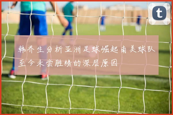 韩乔生分析亚洲足球崛起南美球队至今未尝胜绩的深层原因