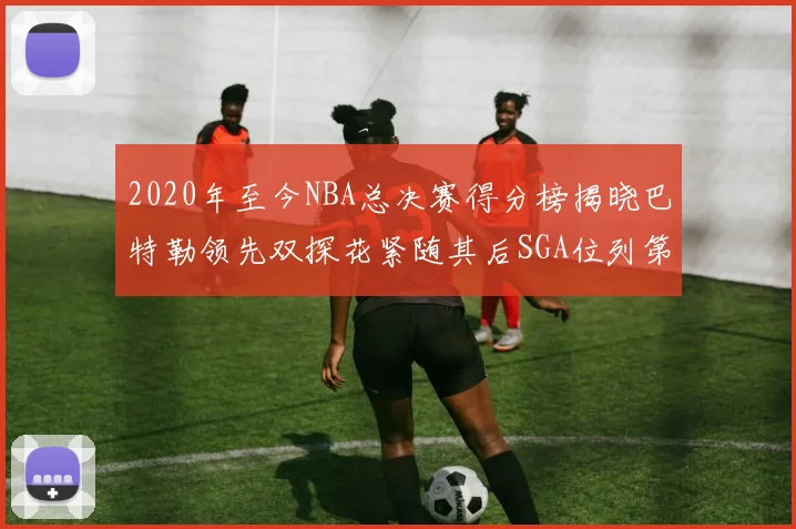 2020年至今NBA总决赛得分榜揭晓巴特勒领先双探花紧随其后SGA位列第四