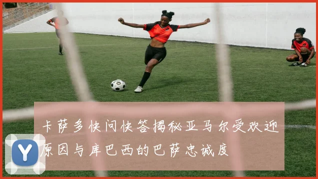 卡萨多快问快答揭秘亚马尔受欢迎原因与库巴西的巴萨忠诚度