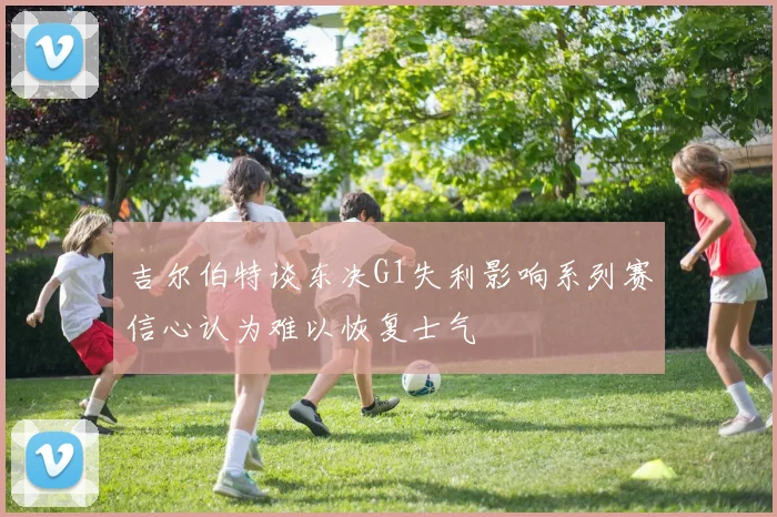 吉尔伯特谈东决G1失利影响系列赛信心认为难以恢复士气