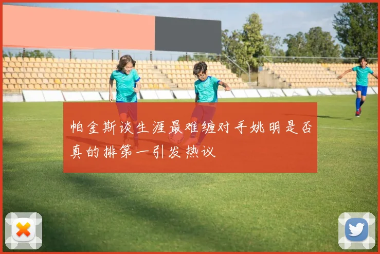 帕金斯谈生涯最难缠对手姚明是否真的排第一引发热议