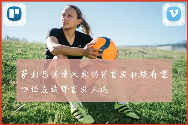 萨利巴伤情未愈仍将首发杜埃有望担任左边锋首发人选