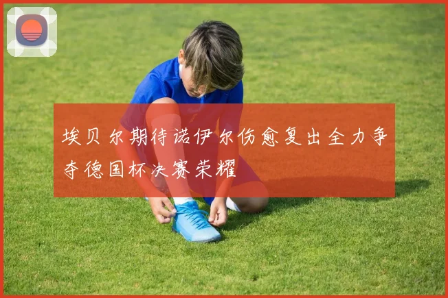 埃贝尔期待诺伊尔伤愈复出全力争夺德国杯决赛荣耀