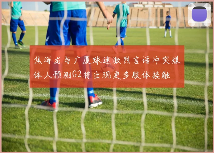焦海龙与广厦球迷激烈言语冲突媒体人预测G2将出现更多肢体接触