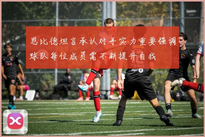 恩比德坦言承认对手实力重要强调球队每位成员需不断提升自我
