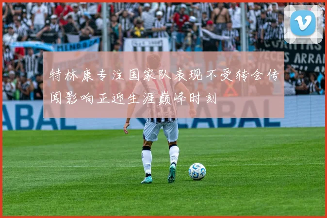 特林康专注国家队表现不受转会传闻影响正迎生涯巅峰时刻