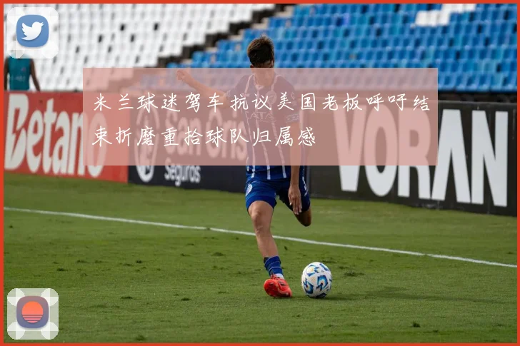 米兰球迷驾车抗议美国老板呼吁结束折磨重拾球队归属感