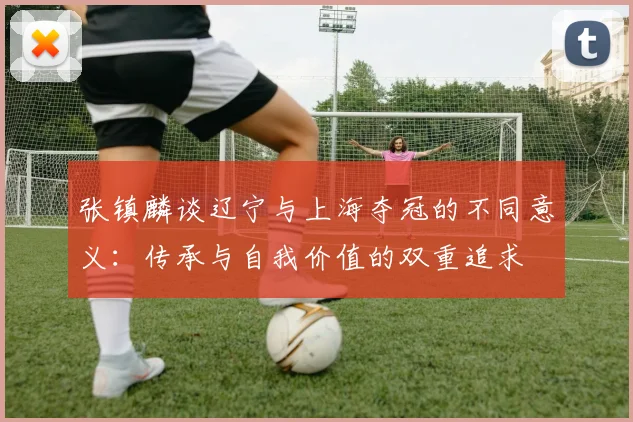 张镇麟谈辽宁与上海夺冠的不同意义：传承与自我价值的双重追求