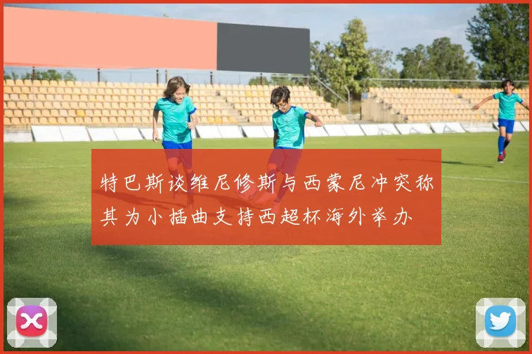 特巴斯谈维尼修斯与西蒙尼冲突称其为小插曲支持西超杯海外举办