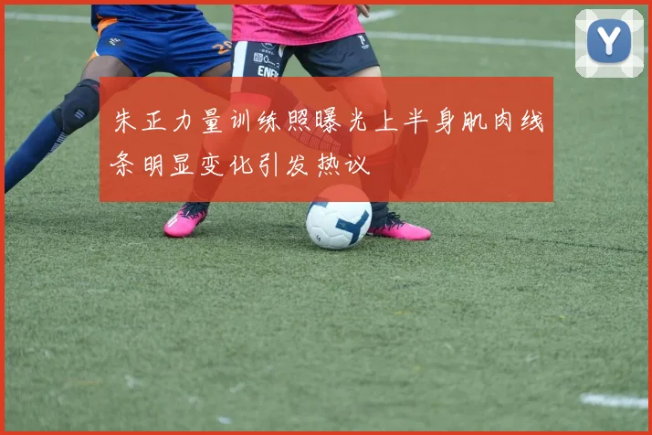 朱正力量训练照曝光上半身肌肉线条明显变化引发热议