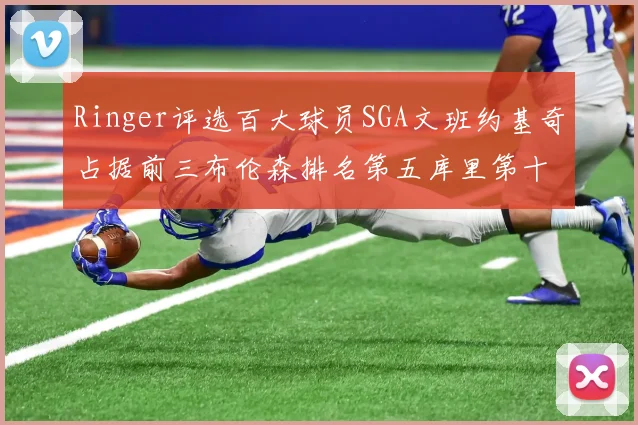 Ringer评选百大球员SGA文班约基奇占据前三布伦森排名第五库里第十杜兰特第十六詹姆斯第二十