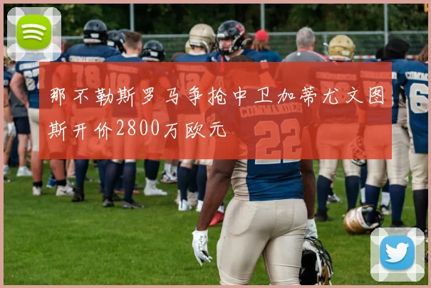 那不勒斯罗马争抢中卫加蒂尤文图斯开价2800万欧元
