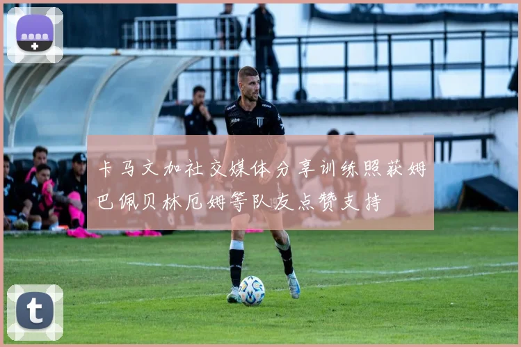 卡马文加社交媒体分享训练照获姆巴佩贝林厄姆等队友点赞支持