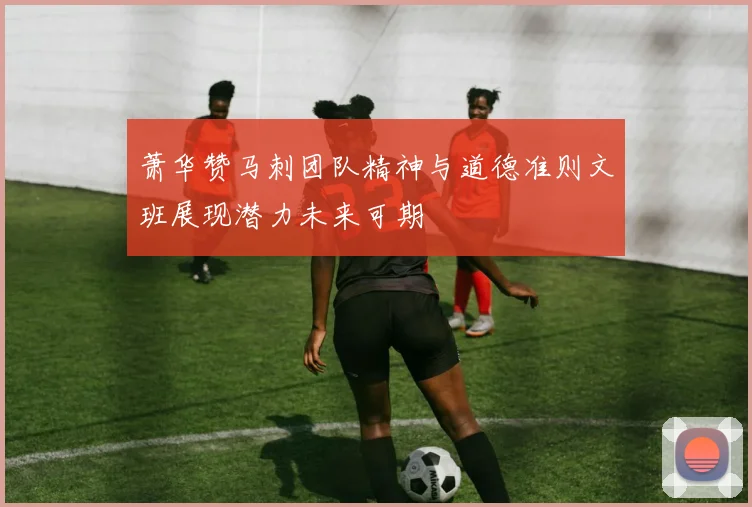 萧华赞马刺团队精神与道德准则文班展现潜力未来可期