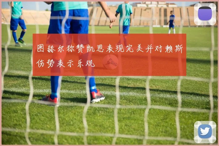 图赫尔称赞凯恩表现完美并对赖斯伤势表示乐观