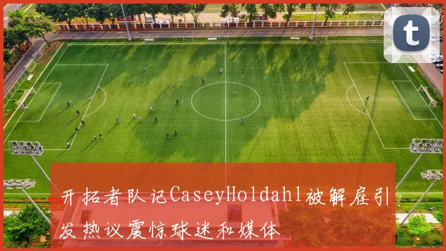 开拓者队记CaseyHoldahl被解雇引发热议震惊球迷和媒体