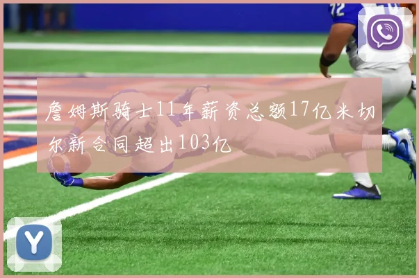 詹姆斯骑士11年薪资总额17亿米切尔新合同超出103亿