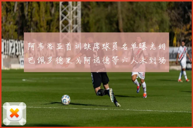 阿韦洛亚首训缺席球员名单曝光姆巴佩罗德里戈阿诺德等六人未到场
