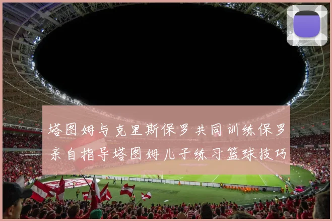 塔图姆与克里斯保罗共同训练保罗亲自指导塔图姆儿子练习篮球技巧